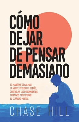 Cómo dejar de pensar demasiado: 33 maneras de calmar la mente, reducir el estrés, controlar los pensamientos excesivos y recuperar tu claridad mental by Hill, Chase