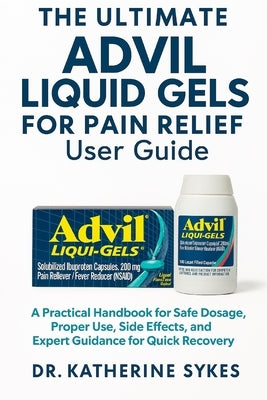 The Ultimate ADVIL LIQUID GELS FOR PAIN RELIEF User Guide: A Practical Handbook for Safe Dosage, Proper Use, Side Effects, and Expert Guidance for Qui by Sykes, Katherine