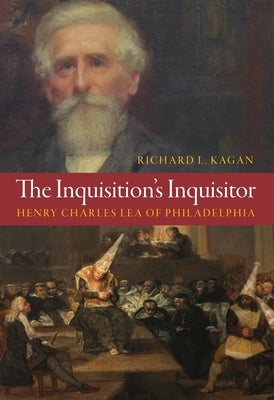 The Inquisition's Inquisitor: Henry Charles Lea of Philadelphia by Kagan, Richard L.