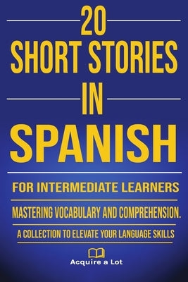 20 Short Stories in Spanish for Intermediate Learners: Mastering Vocabulary and Comprehension. A Collection to Elevate Your Language Skills by A. Lot, Acquire