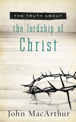 The Truth about the Lordship of Christ: A Biblical and Theological Study of Submission to Jesus Christ and Making Him the Center of Your Life by MacArthur, John F.