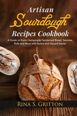 Artisan Sourdough Recipes Cookbook: A Guide to Rustic Homemade Fermented Bread, Savories, Rolls and More with Active and Discard Starter by Gritton, Rina S.