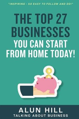 The Top 27 Businesses You Can Start From Home Today: "Inspiring - So Easy To Follow and Do!" by Hill, Alun