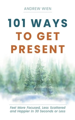 101 Ways to Get Present: Feel More Focused, Less Scattered and Happier in 30 Seconds or Less by Wien, Andrew