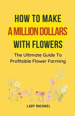 How To Make A Million Dollars With Flowers: The Ultimate Guide To Profitable Flower Farming by Rachael, Lady