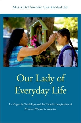 Our Lady of Everyday Life: La Virgen de Guadalupe and the Catholic Imagination of Mexican Women in America by Castaneda-Liles, Maria del Socorro