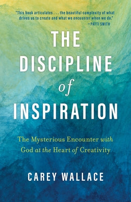 The Discipline of Inspiration: The Mysterious Encounter with God at the Heart of Creativity by Wallace, Carey