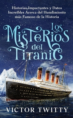 Los Misterios del Titanic: Historias Impactantes y Datos Increíbles Acerca del Hundimiento más Famoso de la Historia by Twitty, Victor