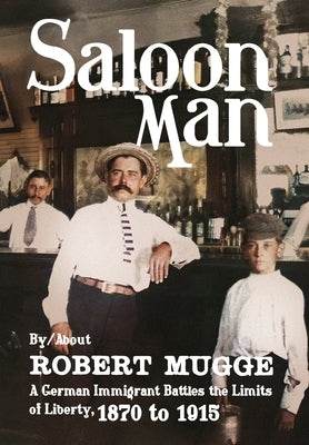 Saloon Man: A German Immigrant Battles the Limits of Liberty, 1870 to 1915 by Mugge, Robert