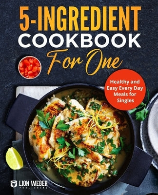 5-Ingredient Cooking for One: Healthy and Easy Every Day Meals for Singles by Lion Weber Publishing