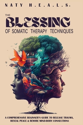 The Blessing of Somatic Therapy Techniques: A Comprehensive Beginner's Guide to Release Trauma, Reveal Peace & Rewire Mind-Body Connections by H. E. a. L. S., Naty