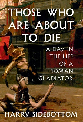 Those Who Are about to Die: A Day in the Life of a Roman Gladiator by Sidebottom, Harry