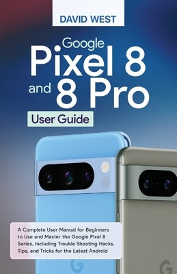 Google Pixel 8 & 8 Pro User Guide: A Complete User Manual for Beginners to Use and Master the Google Pixel 8 Series, Including Troubleshooting Hacks, by West, David