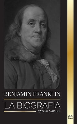 Benjamin Franklin: La biografía del primer americano, estadista durante la Revolución, padre fundador de los Estados Unidos by Library, United