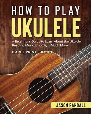 How to Play Ukulele (Large Print Edition): A Beginner's Guide to Learn About the Ukulele, Reading Music, Chords, & Much More by Randall, Jason