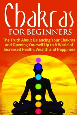 Chakras for Beginners: The Truth About Balancing Your Chakras and Opening Yourself Up to A World of Increased Health, Wealth and Happiness by Jacobs, Jessica