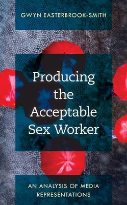 Producing the Acceptable Sex Worker: An Analysis of Media Representations by Easterbrook-Smith, Gwyn