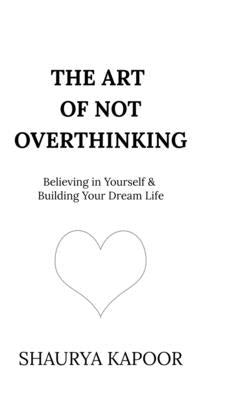 The Art of Not Overthinking: Believing in Yourself and Building Your Dream Life by Shaurya Kapoor