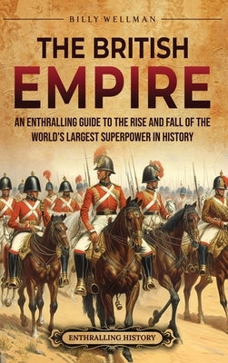 The British Empire: An Enthralling Guide to the Rise and Fall of the World's Largest Superpower in History by Wellman, Billy