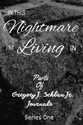 In This Nightmare I'm Living In: Parts of Gregory J. Schlau Jr. Journals by Schlau, Gregory J., Jr.