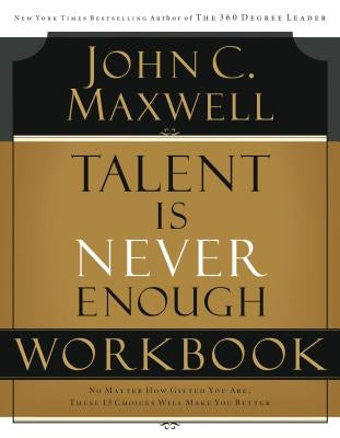 Talent Is Never Enough Workbook: No Matter How Gifted You Are, These 13 Choices Will Make You Better by Maxwell, John C.