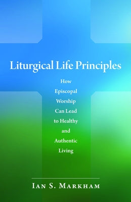 Liturgical Life Principles: How Episcopal Worship Can Lead to Healthy and Authentic Living by Markham, Ian S.