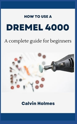 How to Use a Dremel 4000: A concise technique and project guidebook with instructions on how to use a Dremel tool for woodworking, engraving, ca by Holmes, Calvin