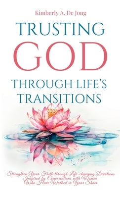 Trusting God Through Life's Transitions: Strengthen Your Faith through Life-changing Devotions Inspired by Conversations with Women Who Have Walked in by de Jong, Kimberly A.