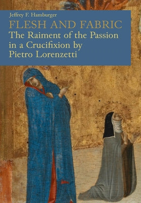 Flesh and Fabric: The Raiment of the Passion in a Crucifixion by Pietro Lorenzetti by Hamburger, Jeffrey F.