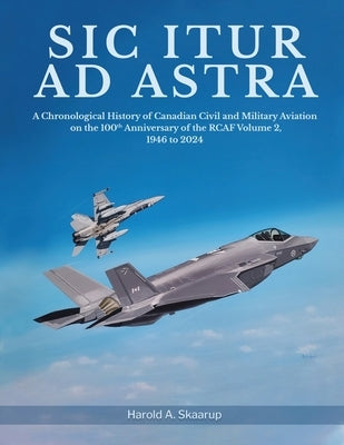 Sic Itur ad Astra: A Chronological History of Canadian Civil and Military Aviation on the 100th Anniversary of the RCAF Volume 2, 1946 to by Harold a Skaarup