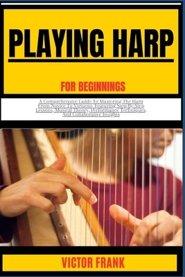 Playing Harp for Beginners: A Comprehensive Guide To Mastering The Harp From Novice To Virtuoso, Featuring Step-By-Step Lessons, Musical Theory, P by Frank, Victor