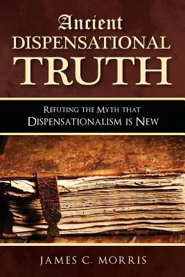 Ancient Dispensational Truth: Refuting the Myth that Dispensationalism is New by Morris, James C.