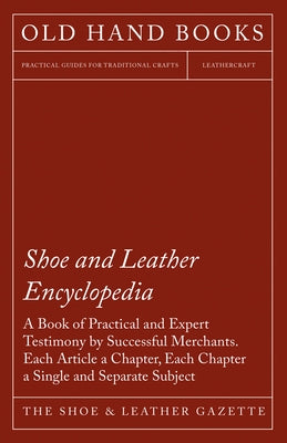 Shoe and Leather Encyclopedia - A Book of Practical and Expert Testimony by Successful Merchants. Each Article a Chapter, Each Chapter a Single and Se by The Shoe & Leather Gazette