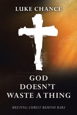 God Doesn't Waste a Thing: Meeting Christ Behind Bars by Chance, Luke