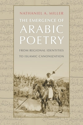 The Emergence of Arabic Poetry: From Regional Identities to Islamic Canonization by Miller, Nathaniel A.