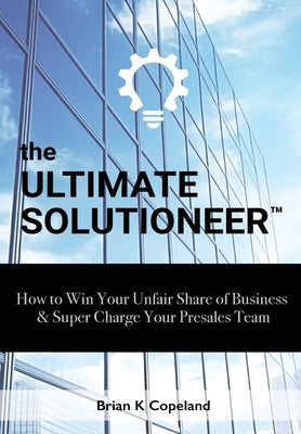 The Ultimate Solutioneer: How to Win Your Unfair Share of Business & Super Charge Your Presales Team by Copeland, Brian K.