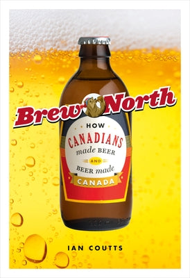 Brew North: How Canadians Made Beer & Beer Made Canada by Coutts, Ian