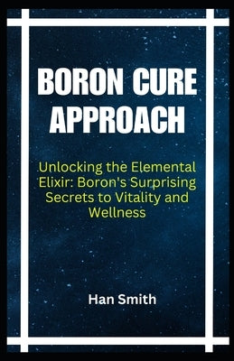 Boron Cure Approach: Unlocking the Elemental Elixir: Boron's Surprising Secrets to Vitality and Wellness by Smith, Han