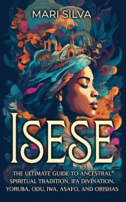 Isese: The Ultimate Guide to Ancestral Spiritual Tradition, Ifa Divination, Yoruba, Odu, Iwa, Asafo, and Orishas by Silva, Mari