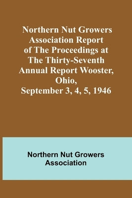 Northern Nut Growers Association Report of the Proceedings at the Thirty-Seventh Annual Report Wooster, Ohio, September 3, 4, 5, 1946 by Nut Growers Association, Northern