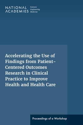 Accelerating the Use of Findings from Patient-Centered Outcomes Research in Clinical Practice to Improve Health and Health Care: Proceedings of a Work by National Academies of Sciences Engineeri
