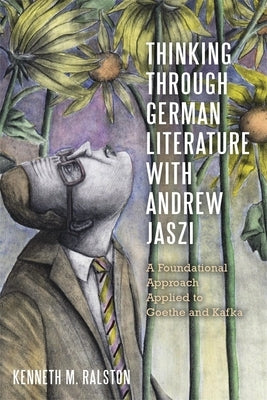 Thinking Through German Literature with Andrew Jaszi: A Foundational Approach Applied to Goethe and Kafka by Ralston, Kenneth M.