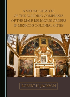 A Visual Catalog of the Building Complexes of the Male Religious Orders in Mexico's Colonial Cities by Jackson, Robert H.