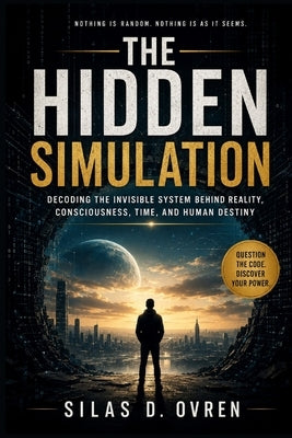 The Hidden Simulation: Decoding the Invisible System Behind Reality, Consciousness, Time, and Human Destiny by Ovren, Silas D.
