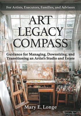 Art Legacy Compass: Guidance for Managing, Downsizing, and Transitioning an Artist's Studio and Estate by Longe, Mary E.