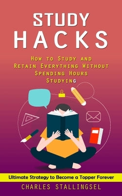 Study Hacks: How to Study and Retain Everything Without Spending Hours Studying (Ultimate Strategy to Become a Topper Forever) by Stallings