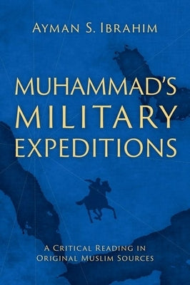 Muhammad's Military Expeditions: A Critical Reading in Original Muslim Sources by Ibrahim, Ayman S.