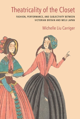 Theatricality of the Closet: Fashion, Performance, and Subjectivity Between Victorian Britain and Meiji Japan by Carriger, Michelle Liu