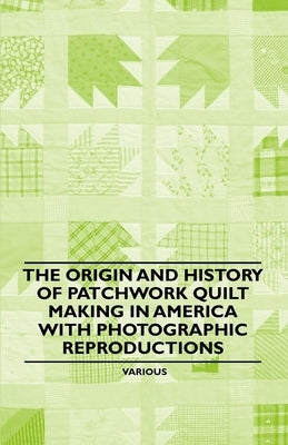The Origin and History of Patchwork Quilt Making in America with Photographic Reproductions by Various Authors