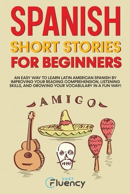 Spanish Short Stories for Beginners: An Easy Way to Learn Latin American Spanish by Improving Your Reading Comprehension, Listening Skills and Growing by Fluency, Just